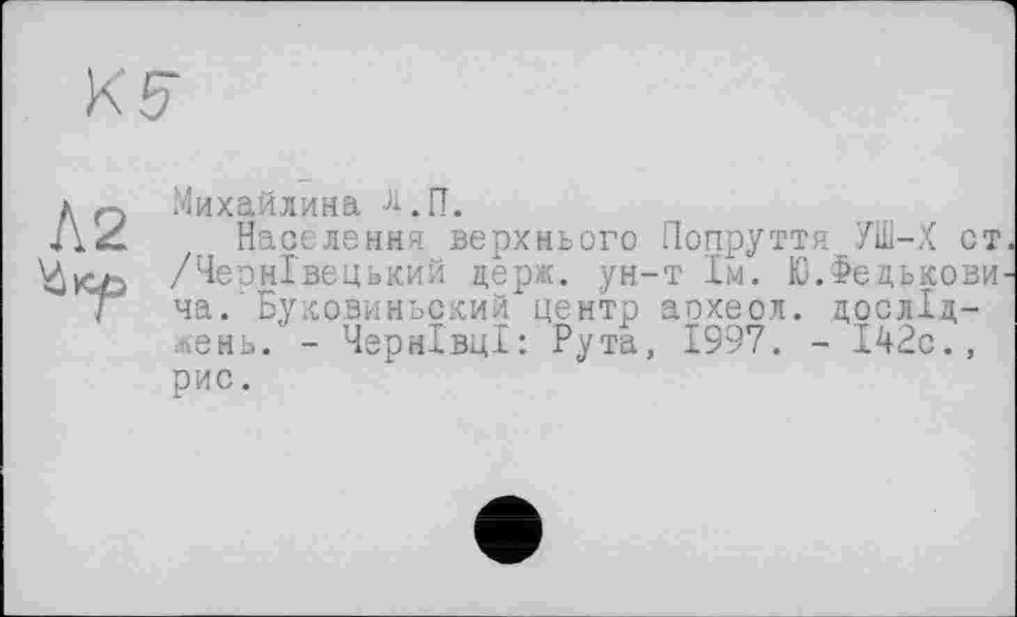 ﻿Л2
Михайлина Ј1.П.
Населення верхнього Попруття УШ-Х ст /Чернівецький держ. ун-т 1м. Ю.Федькови ча. Буковиньский центр аохеол. досліджень. - Чернівці: Рута, 1997. - 142с., рис.